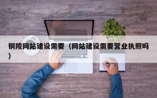 大兴安岭铜陵网站建设需要（网站建设需要营业执照吗）