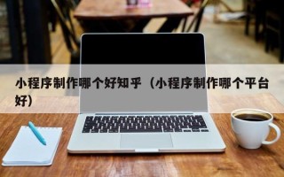 大兴安岭小程序制作哪个好知乎（小程序制作哪个平台好）